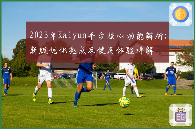 2023年Kaiyun平台核心功能解析：新版优化亮点及使用体验详解