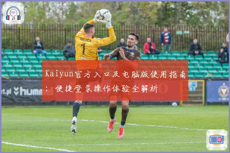Kaiyun官方入口及电脑版使用指南：便捷登录操作体验全解析