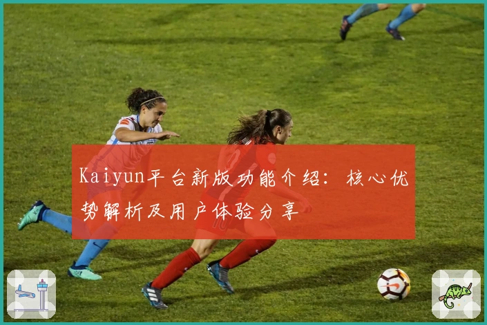 Kaiyun平台新版功能介绍：核心优势解析及用户体验分享